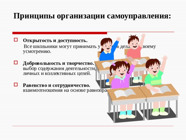  Принципы организации самоуправления:   Открытость и доступность.  Все школьники могут принимать участие в делах по своему усмотрению. Добровольность и творчество. Свободный выбор содержания деятельности, форм работы для достижения личных и коллективных целей. Равенство и сотрудничество. Строят свои взаимоотношения на основе равноправного партнерства.  