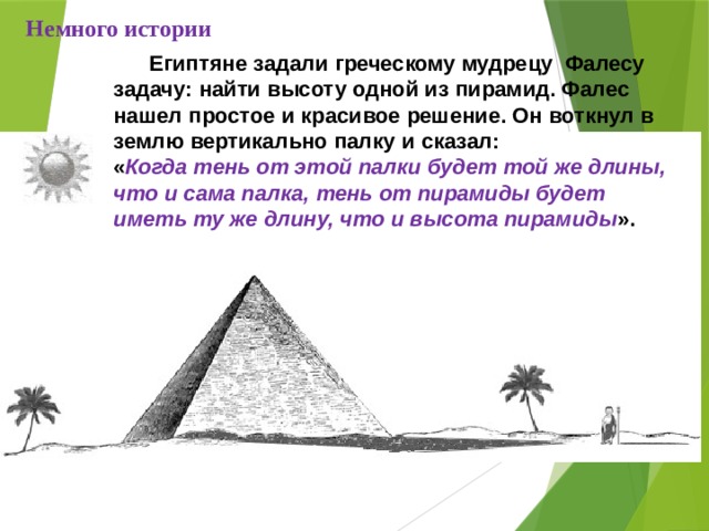 Немного истории  Египтяне задали греческому мудрецу Фалесу задачу: найти высоту одной из пирамид. Фалес нашел простое и красивое решение. Он воткнул в землю вертикально палку и сказал: « Когда тень от этой палки будет той же длины, что и сама палка, тень от пирамиды будет иметь ту же длину, что и высота пирамиды ». 