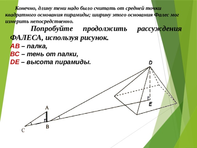 Конечно, длину тени надо было считать от средней точки квадратного основания пирамиды; ширину этого основания Фалес мог измерить непосредственно.  Попробуйте продолжить рассуждения ФАЛЕСА, используя рисунок. АВ – палка, ВС – тень от палки, DЕ – высота пирамиды. 