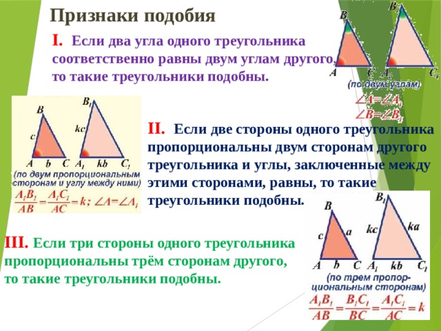 Признаки подобия I. Если два угла одного треугольника соответственно равны двум углам другого, то такие треугольники подобны . II. Если две стороны одного треугольника пропорциональны двум сторонам другого треугольника и углы, заключенные между этими сторонами, равны, то такие треугольники подобны. III. Если три стороны одного треугольника пропорциональны трём сторонам другого, то такие треугольники подобны. 