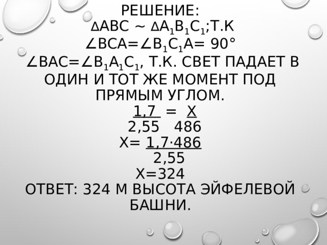 Решение:   ∆ АBC ∼ ∆ A 1 B 1 C 1 ;т.к  ∠BCA=∠B 1 C 1 A= 90°  ∠BAC=∠B 1 A 1 C 1 , т.к. свет падает в один и тот же момент под прямым углом.   1,7 = x  2,55 486  x= 1,7·486  2,55  х=324  Ответ: 324 м высота Эйфелевой башни.     