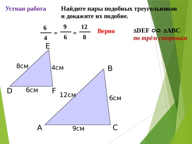 Устная работа Найдите пары подобных треугольников и докажите их подобие. 12  9  6 ∆ DEF ∆ ABC по трём сторонам Верно = =  8  6  4 E 8см 4см B 6см F D 12см С.М. Саврасова, Г.А. Ястребинецкий «Упражнения по планиметрии на готовых чертежах» 6см C A 9см 6 