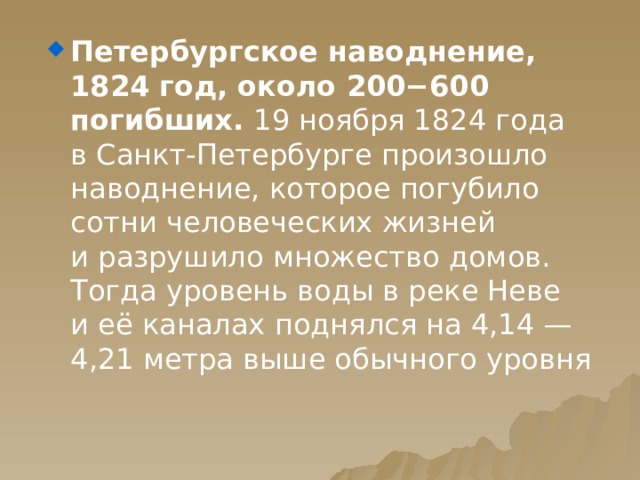 Петербургское наводнение, 1824 год, около 200−600 погибших. 19 ноября 1824 года в Санкт-Петербурге произошло наводнение, которое погубило сотни человеческих жизней и разрушило множество домов. Тогда уровень воды в реке Неве и её каналах поднялся на 4,14 — 4,21 метра выше обычного уровня 