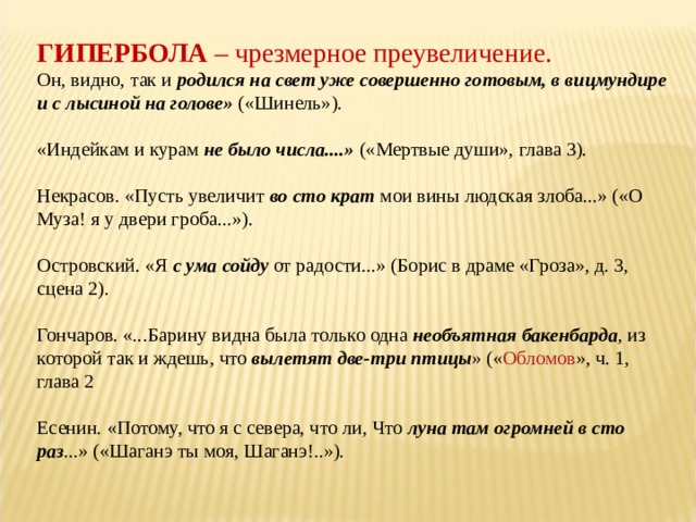 ГИПЕРБОЛА  – чрезмерное преувеличение. Он, видно, так и  родился на свет уже совершенно готовым, в вицмундире и с лысиной на голове»  («Шинель»).   «Индейкам и курам  не было числа....»  («Мертвые души», глава 3).    Некрасов. «Пусть увеличит  во сто крат  мои вины людская злоба...» («О Муза! я у двери гроба...»).   Островский. «Я  с ума сойду  от радости...» (Борис в драме «Гроза», д. 3, сцена 2).   Гончаров. «...Барину видна была только одна  необъятная бакенбарда , из которой так и ждешь, что  вылетят две-три птицы » (« Обломов », ч. 1, глава 2   Есенин. «Потому, что я с севера, что ли, Что  луна там огромней в сто раз ...» («Шаганэ ты моя, Шаганэ!..»).   