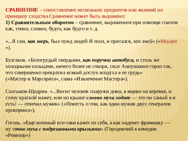 СРАВНЕНИЕ  – сопоставление нескольких предметов или явлений по принципу сходства.Сравнение может быть выражено: 1) Сравнительным оборотом  – сравнение, выраженное при помощи союзов как, точно, словно, будто, как будто и т. д.   «...Я сам,  как зверь , был чужд людей И полз, и прятался,  как змей » (« Мцыри »).   Булгаков. «Белогрудый твердыми,  как поручни автобуса,  и столь же холодными пальцами, ничего более не говоря, сжат Аннушкино горло так, что совершенно прекратил всякий доступ воздуха в ее грудь» («Мастер и Маргарита», глава «Извлечение Мастера»).   Салтыков-Щедрин. «...Висит человек снаружи дома, в ящике на веревке, и стену краской мажет, или по крыше  словно муха ходит  — это он самый я и есть! — отвечал мужик» («Повесть о том, как один мужик двух генералов прокормил»).   Гоголь. «Еще военный все-таки кажет из себя, а как наденет фрачишку — ну т очно муха с подрезанными крыльями » (Городничий в комедии «Ревизор») 