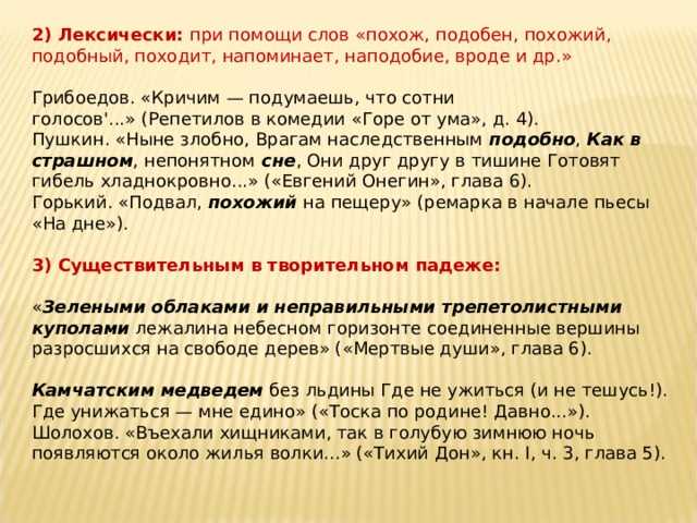 2) Лексически:  при помощи слов «похож, подобен, похожий, подобный, походит, напоминает, наподобие, вроде и др.»   Грибоедов. «Кричим — подумаешь, что сотни голосов'...» (Репетилов в комедии «Горе от ума», д. 4).  Пушкин. «Ныне злобно, Врагам наследственным  подобно ,  Как в страшном , непонятном  сне , Они друг другу в тишине Готовят гибель хладнокровно...» («Евгений Онегин», глава 6).  Горький. «Подвал,  похожий  на пещеру» (ремарка в начале пьесы «На дне»).   3) Существительным в творительном падеже:    « Зелеными облаками и неправильными трепетолистными куполами  лежалина небесном горизонте соединенные вершины разросшихся на свободе дерев» («Мертвые души», глава 6).   Камчатским медведем  без льдины Где не ужиться (и не тешусь!). Где унижаться — мне едино» («Тоска по родине! Давно...»).  Шолохов. «Въехали хищниками, так в голубую зимнюю ночь появляются около жилья волки...» («Тихий Дон», кн. I, ч. 3, глава 5). 