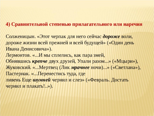 4) Сравнительной степенью прилагательного или наречия   Солженицын. «Этот черпак для него сейчас  дороже  воли, дороже жизни всей прежней и всей будущей» («Один день Ивана Денисовича»).  Лермонтов. «...И мы сплелись, как пара змей, Обнявшись  крепче  двух друзей, Упали разом...» («Мцыри»),  Жуковский. «...Мертвец (Лик  мрачнее  ночи)...» («Светлана»),  Пастернак. «...Перенестись туда, где ливень Еще  шумней  чернил и слез» («Февраль. Достать чернил и плакать!..»). 