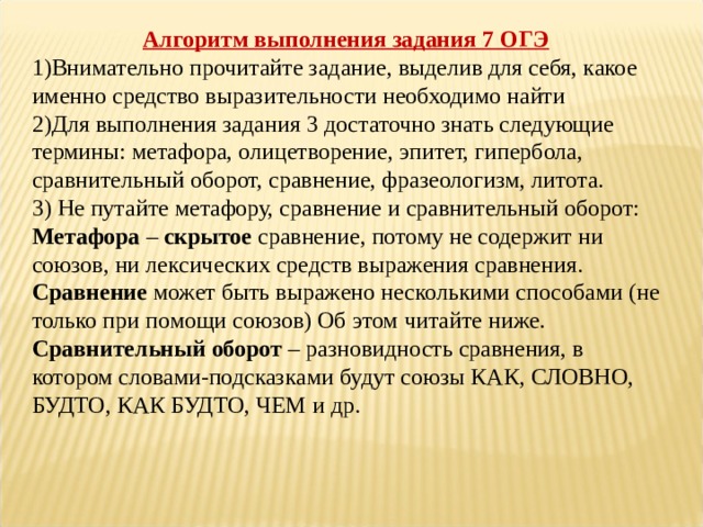 Алгоритм выполнения задания 7 ОГЭ Внимательно прочитайте задание, выделив для себя, какое именно средство выразительности необходимо найти Для выполнения задания 3 достаточно знать следующие термины: метафора, олицетворение, эпитет, гипербола, сравнительный оборот, сравнение, фразеологизм, литота.  3) Не путайте метафору, сравнение и сравнительный оборот:  Метафора  –  скрытое  сравнение, потому не содержит ни союзов, ни лексических средств выражения сравнения.  Сравнение  может быть выражено несколькими способами (не только при помощи союзов) Об этом читайте ниже.  Сравнительный оборот  – разновидность сравнения, в котором словами-подсказками будут союзы КАК, СЛОВНО, БУДТО, КАК БУДТО, ЧЕМ и др.   