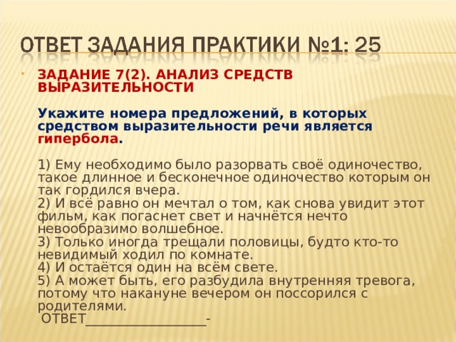 ЗАДАНИЕ 7(2). АНАЛИЗ СРЕДСТВ ВЫРАЗИТЕЛЬНОСТИ    Укажите номера предложений, в которых средством выразительности речи является гипербола .    1) Ему необходимо было разорвать своё одиночество, такое длинное и бесконечное одиночество которым он так гордился вчера.   2) И всё равно он мечтал о том, как снова увидит этот фильм, как погаснет свет и начнётся нечто невообразимо волшебное.   3) Только иногда трещали половицы, будто кто-то невидимый ходил по комнате.   4) И остаётся один на всём свете.   5) А может быть, его разбудила внутренняя тревога, потому что накануне вечером он поссорился с родителями.    ОТВЕТ__________________-  