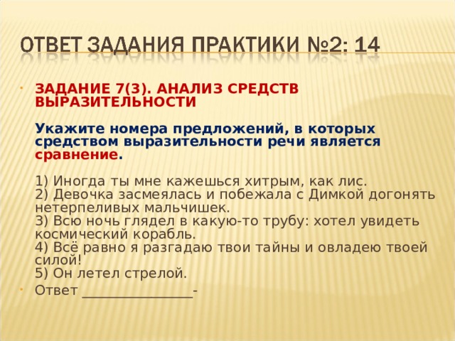 ЗАДАНИЕ 7(3). АНАЛИЗ СРЕДСТВ ВЫРАЗИТЕЛЬНОСТИ    Укажите номера предложений, в которых средством выразительности речи является сравнение .    1) Иногда ты мне кажешься хитрым, как лис.   2) Девочка засмеялась и побежала с Димкой догонять нетерпеливых мальчишек.   3) Всю ночь глядел в какую-то трубу: хотел увидеть космический корабль.   4) Всё равно я разгадаю твои тайны и овладею твоей силой!   5) Он летел стрелой.  Ответ ________________- 