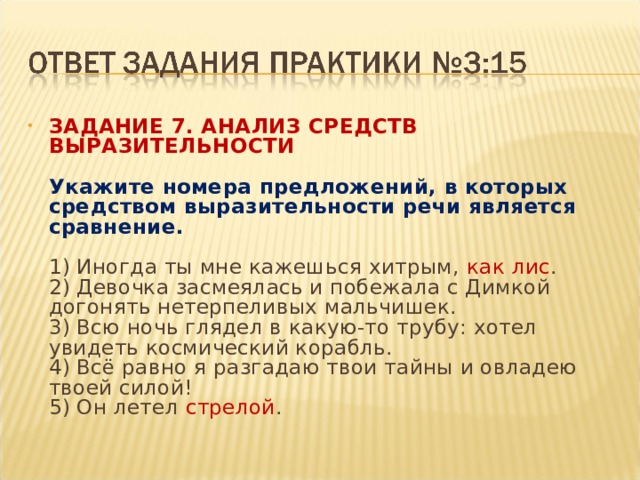 ЗАДАНИЕ 7. АНАЛИЗ СРЕДСТВ ВЫРАЗИТЕЛЬНОСТИ    Укажите номера предложений, в которых средством выразительности речи является сравнение.    1) Иногда ты мне кажешься хитрым, как лис .   2) Девочка засмеялась и побежала с Димкой догонять нетерпеливых мальчишек.   3) Всю ночь глядел в какую-то трубу: хотел увидеть космический корабль.   4) Всё равно я разгадаю твои тайны и овладею твоей силой!   5) Он летел стрелой .  