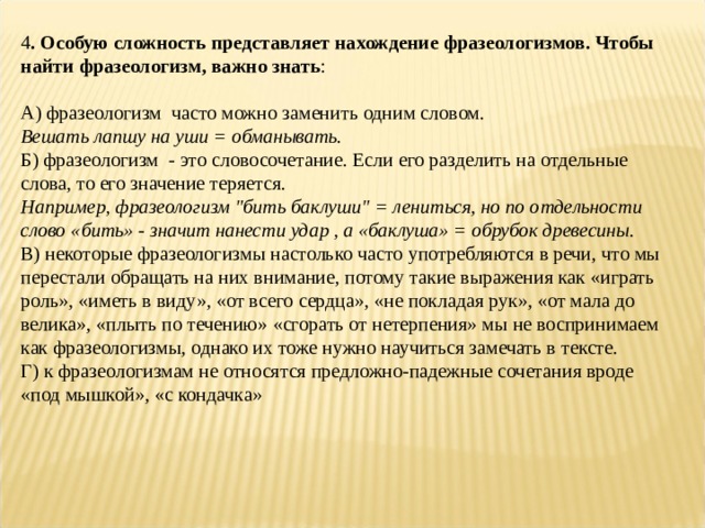 4 . Особую сложность представляет нахождение фразеологизмов. Чтобы найти фразеологизм, важно знать :  А) фразеологизм  часто можно заменить одним словом.  Вешать лапшу на уши = обманывать.  Б) фразеологизм  - это словосочетание. Если его разделить на отдельные слова, то его значение теряется.  Например, фразеологизм 