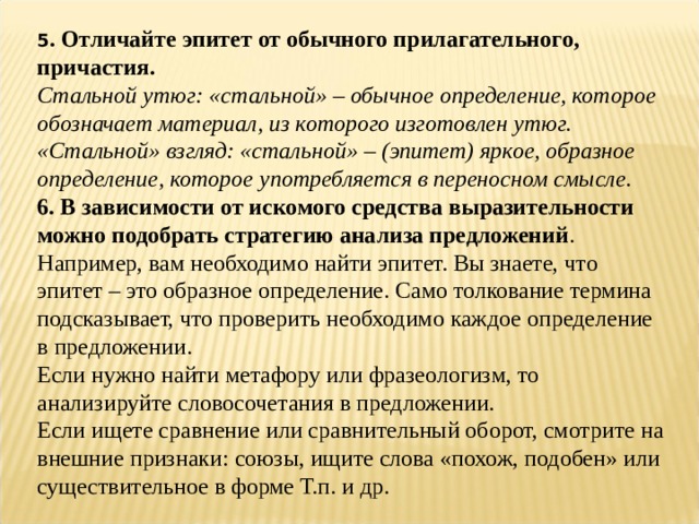 5 . Отличайте эпитет от обычного прилагательного, причастия.  Стальной утюг: «стальной» – обычное определение, которое обозначает материал, из которого изготовлен утюг. «Стальной» взгляд: «стальной» – (эпитет) яркое, образное определение, которое употребляется в переносном смысле.  6. В зависимости от искомого средства выразительности можно подобрать стратегию анализа предложений . Например, вам необходимо найти эпитет. Вы знаете, что эпитет – это образное определение. Само толкование термина подсказывает, что проверить необходимо каждое определение в предложении. Если нужно найти метафору или фразеологизм, то анализируйте словосочетания в предложении. Если ищете сравнение или сравнительный оборот, смотрите на внешние признаки: союзы, ищите слова «похож, подобен» или существительное в форме Т.п. и др. 