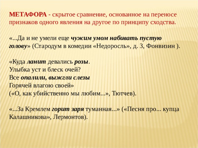 МЕТАФОРА  - скрытое сравнение, основанное на переносе признаков одного явления на другое по принципу сходства.  «...Да и не умели еще  чужим умом набивать пустую голову » (Стародум в комедии «Недоросль», д. 3, Фонвизин ). «Куда  ланит  девались  розы .   Улыбка уст и блеск очей?  Все  опалили, выжгли слезы    Горячей влагою своей»  («О, как убийственно мы любим...», Тютчев).   «...За Кремлем  горит заря  туманная...» («Песня про... купца Калашникова», Лермонтов). 