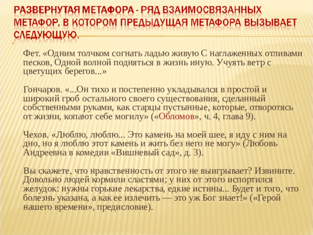  Фет. «Одним толчком согнать ладью живую С наглаженных отливами песков, Одной волной подняться в жизнь иную. Учуять ветр с цветущих берегов...»   Гончаров. «...Он тихо и постепенно укладывался в простой и широкий гроб остального своего существования, сделанный собственными руками, как старцы пустынные, которые, отворотясь от жизни, копают себе могилу» (« Обломов », ч. 4, глава 9).   Чехов. «Люблю, люблю... Это камень на моей шее, я иду с ним на дно, но я люблю этот камень и жить без него не могу» (Любовь Андреевна в комедии «Вишневый сад», д. 3).   Вы скажете, что нравственность от этого не выигрывает? Извините. Довольно людей кормили сластями; у них от этого испортился желудок: нужны горькие лекарства, едкие истины... Будет и того, что болезнь указана, а как ее излечить — это уж Бог знает!» («Герой нашего времени», предисловие).   