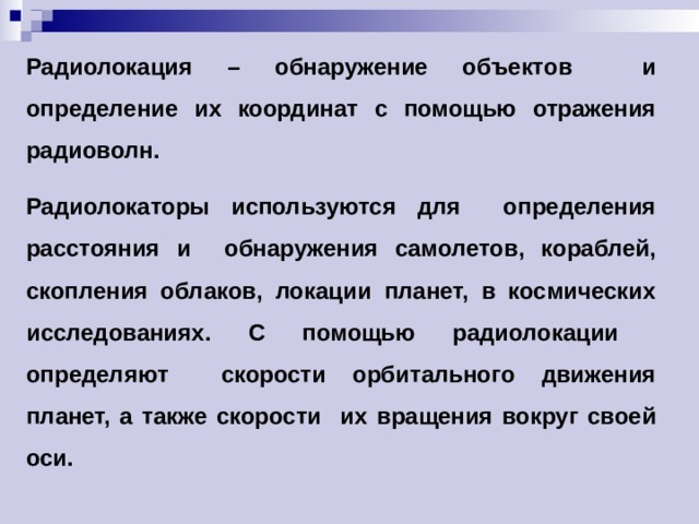 Радиолокация – обнаружение объектов и определение их координат с помощью отражения радиоволн. Радиолокаторы используются для определения расстояния и обнаружения самолетов, кораблей, скопления облаков, локации планет, в космических исследованиях. С помощью радиолокации определяют скорости орбитального движения планет, а также скорости их вращения вокруг своей оси. 