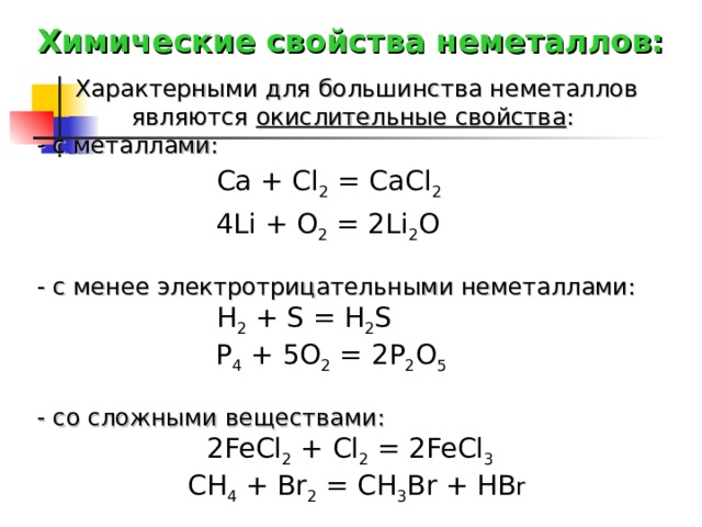 Химические свойства неметаллов: Характерными для большинства неметаллов являются окислительные свойства : - с металлами: Ca + Cl 2 = CaCl 2   4Li + O 2 = 2Li 2 O  - с менее электротрицательными неметаллами: H 2 + S = H 2 S   P 4 + 5O 2 = 2P 2 O 5    - со сложными веществами:  2FeCl 2 + Cl 2 = 2FeCl 3   CH 4 + Br 2 = CH 3 Br + HB r  