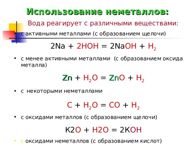 Использование неметаллов: Вода реагирует с различными веществами: с активными металлами ( с образованием щелочи) 2 Na  +  2HOH  =  2 Na OH  +  H 2 с менее активными металлами (с образованием оксида металла) Zn  +  H 2 O  =  Zn O  +  H 2 с  некоторыми неметаллами С + Н 2 О = СО + Н 2 с оксидами металлов (с образованием щелочи) К2 О  +  Н2О  =  2К ОН с оксидами неметаллов (с образованием кислот) SO 3 + H 2 O = H 2 SO 4  