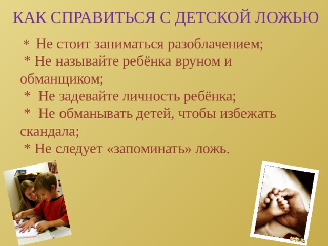 КАК СПРАВИТЬСЯ С ДЕТСКОЙ ЛОЖЬЮ  * Не стоит заниматься разоблачением;  * Не называйте ребёнка вруном и обманщиком;  * Не задевайте личность ребёнка;  * Не обманывать детей, чтобы избежать скандала;  * Не следует «запоминать» ложь. 