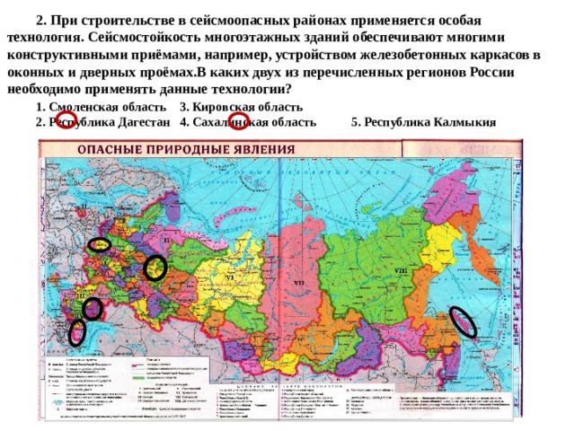  2. При строительстве в сейсмоопасных районах применяется особая технология. Сейсмостойкость многоэтажных зданий обеспечивают многими конструктивными приёмами, например, устройством железобетонных каркасов в оконных и дверных проёмах.В каких двух из перечисленных регионов России необходимо применять данные технологии?   1. Смоленская область  3. Кировская область   2. Республика Дагестан  4. Сахалинская область 5. Республика Калмыкия 