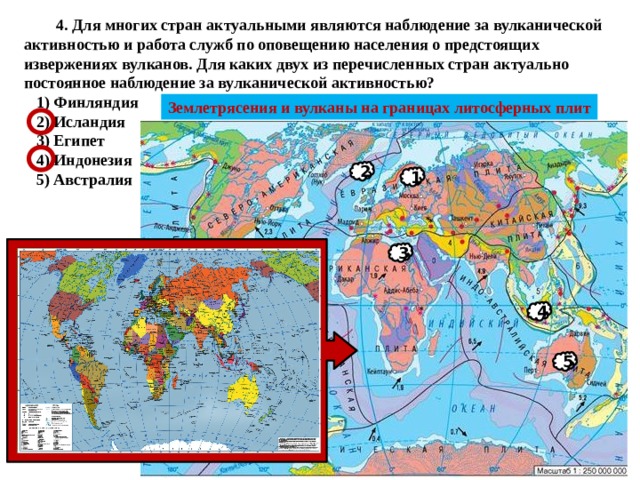  4. Для многих стран актуальными являются наблюдение за вулканической активностью и работа служб по оповещению населения о предстоящих извержениях вулканов. Для каких двух из перечисленных стран актуально постоянное наблюдение за вулканической активностью?   1) Финляндия  2) Исландия  3) Египет  4) Индонезия  5) Австралия Землетрясения и вулканы на границах литосферных плит 2 1 3 4 5 