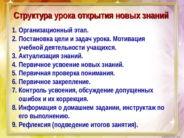 Структура урока открытия новых знаний Организационный этап. Постановка цели и задач урока. Мотивация учебной деятельности учащихся. Актуализация знаний. Первичное усвоение новых знаний. Первичная проверка понимания. Первичное закрепление. Контроль усвоения, обсуждение допущенных ошибок и их коррекция. Информация о домашнем задании, инструктаж по его выполнению. Рефлексия (подведение итогов занятия). 