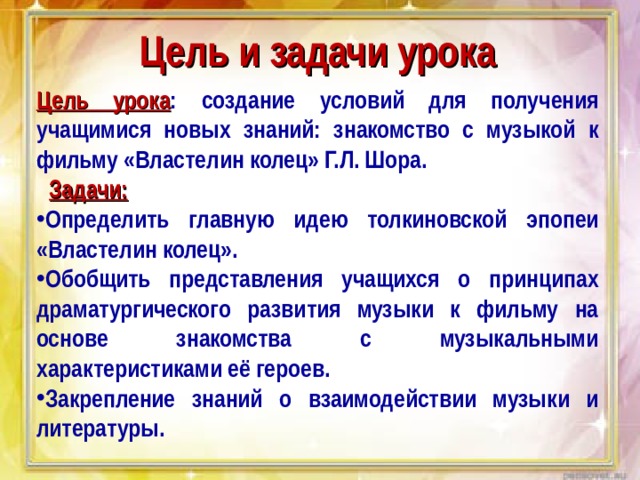 Цель и задачи урока Цель урока :  создание условий для получения учащимися новых знаний: знакомство с музыкой к фильму «Властелин колец» Г.Л. Шора.    Задачи: Определить главную идею толкиновской эпопеи «Властелин колец». Обобщить представления учащихся о принципах драматургического развития музыки к фильму на основе знакомства с музыкальными характеристиками её героев. Закрепление знаний о взаимодействии музыки и литературы. 