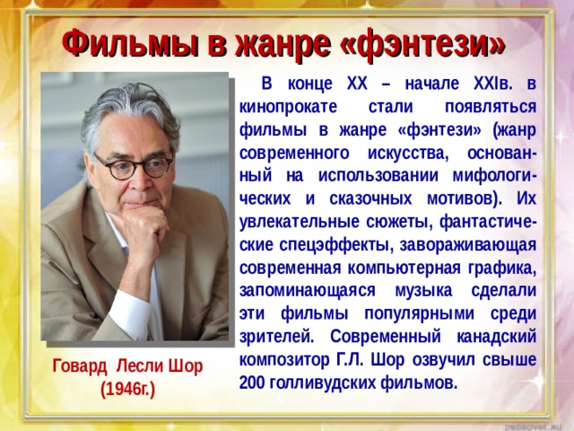 Фильмы в жанре «фэнтези» В конце XX – начале XXI в. в кинопрокате стали появляться фильмы в жанре «фэнтези» (жанр современного искусства, основан-ный на использовании мифологи-ческих и сказочных мотивов). Их увлекательные сюжеты, фантастиче-ские спецэффекты, завораживающая современная компьютерная графика, запоминающаяся музыка сделали эти фильмы популярными среди зрителей. Современный канадский композитор Г.Л. Шор озвучил свыше 200 голливудских фильмов. Говард Лесли Шор (1946г.) 