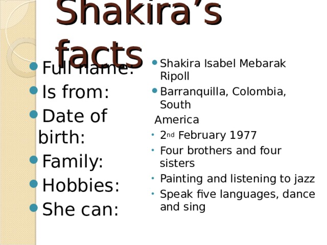 Shakira’s facts Full name: Is from: Date of birth: Family: Hobbies: She can: Shakira Isabel Mebarak Ripoll Barranquilla, Colombia, South  America 2 nd February 1977 Four brothers and four sisters Painting and listening to jazz Speak five languages, dance and sing 