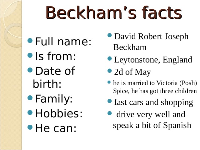 Beckham’s facts David Robert Joseph Beckham Leytonstone, England 2d of May he is married to Victoria (Posh) Spice, he has got three children fast cars and shopping  drive very well and speak a bit of Spanish Full name: Is from: Date of birth: Family: Hobbies: He can:  