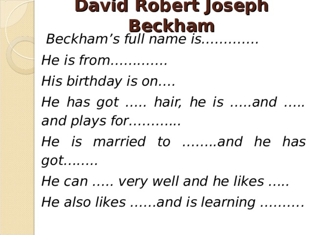David Robert Joseph Beckham  Beckham’s full name is…………. He is from…………. His birthday is on…. He has got ….. hair, he is …..and ….. and plays for………... He is married to ……..and he has got…….. He can ….. very well and he likes ….. He also likes ……and is learning ……… .  