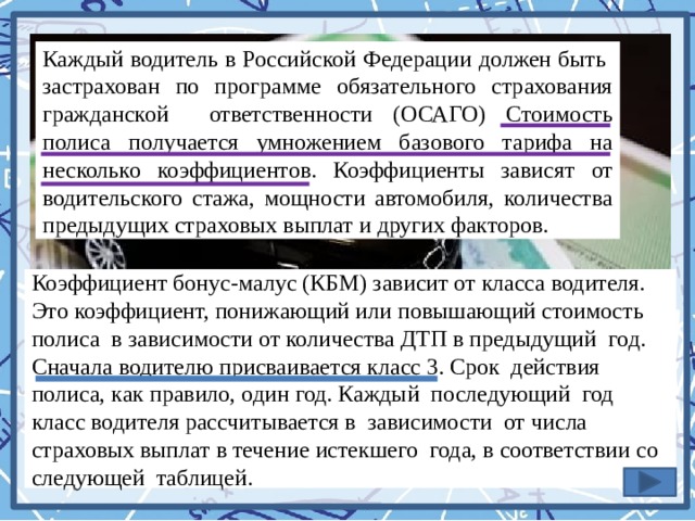 Каждый водитель в Российской Федерации должен быть застрахован по программе обязательного страхования гражданской ответственности (ОСАГО) Стоимость полиса получается умножением базового тарифа на несколько коэффициентов. Коэффициенты зависят от водительского стажа, мощности автомобиля, количества предыдущих страховых выплат и других факторов. Коэффициент бонус-малус (КБМ) зависит от класса водителя. Это коэффициент, понижающий или повышающий стоимость полиса в зависимости от количества ДТП в предыдущий год. Сначала водителю присваивается класс 3. Срок действия полиса, как правило, один год. Каждый последующий год класс водителя рассчитывается в зависимости от числа страховых выплат в течение истекшего года, в соответствии со следующей таблицей. 