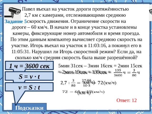  Павел въехал на участок дороги протяжённостью  2,7 км с камерами, отслеживающими среднюю  скорость движения. Ограничение скорости на  дороге – 60 км/ч. В начале и в конце участка установлены камеры, фиксирующие номер автомобиля и время проезда. По этим данным компьютер вычисляет среднюю скорость на участке. Игорь въехал на участок в 11:03:16, а покинул его в 11:05:31. Нарушил ли Игорь скоростной режим? Если да, на сколько км/ч средняя скорость была выше разрешённой? Задание 5 1 ч = 3600 сек 5мин 31сек – 3мин 16сек = 2мин 15сек   = 2мин 15сек = 135сек = S = v · t км/ч)   v = S : t   (км/ч) Ответ: 12 Подсказки  