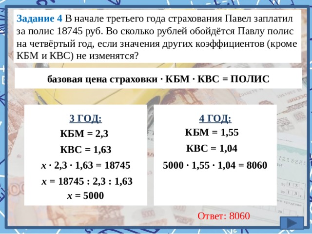 Задание 4 В начале третьего года страхования Павел заплатил за полис 18745 руб. Во сколько рублей обойдётся Павлу полис на четвёртый год, если значения других коэффициентов (кроме КБМ и КВС) не изменятся?  базовая цена страховки · КБМ · КВС = ПОЛИС 4 ГОД: 3 ГОД:             КБМ = 1,55 КБМ = 2,3 КВС = 1,04 КВС = 1,63 х · 2,3 · 1,63 = 18745 5000 · 1,55 · 1,04 = 8060 х = 18745 : 2,3 : 1,63 х = 5000 Ответ: 8060 