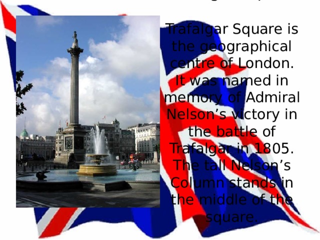Trafalgar Square   Trafalgar Square is the geographical centre of London. It was named in memory of Admiral Nelson’s victory in the battle of Trafalgar in 1805. The tall Nelson’s Column stands in the middle of the square.   
