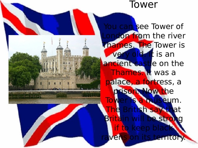 Tower   You can see Tower of London from the river Thames. The Tower is very old. It is an ancient castle on the Thames. It was a palace, a fortress, a prison. Now the Tower is a museum. The British say that Britain will be strong if to keep black ravens on its territory. 