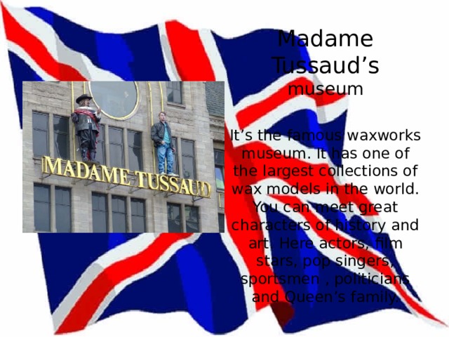  Madame Tussaud’s  museum   It’s the famous waxworks museum. It has one of the largest collections of wax models in the world. You can meet great characters of history and art. Here actors, film stars, pop singers, sportsmen , politicians and Queen’s family.   