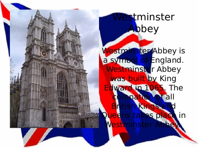 Westminster Abbey   Westminster Abbey is a symbol of England. Westminster Abbey was built by King Edward in 1065. The coronation of all British Kings and Queens takes place in Westminster Abbey. 