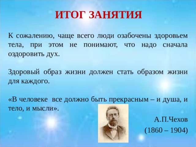 ИТОГ ЗАНЯТИЯ К сожалению, чаще всего люди озабочены здоровьем тела, при этом не понимают, что надо сначала оздоровить дух. Здоровый образ жизни должен стать образом жизни для каждого. «В человеке все должно быть прекрасным – и душа, и тело, и мысли». А.П.Чехов (1860 – 1904) 