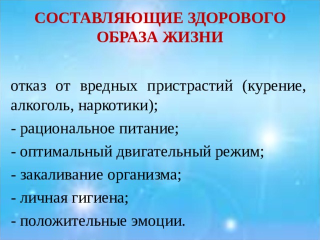 СОСТАВЛЯЮЩИЕ ЗДОРОВОГО ОБРАЗА ЖИЗНИ отказ от вредных пристрастий (курение, алкоголь, наркотики); - рациональное питание; - оптимальный двигательный режим; - закаливание организма; - личная гигиена; - положительные эмоции. 