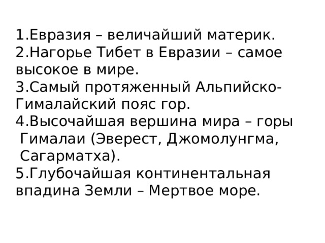 1.Евразия – величайший материк. 2.Нагорье Тибет в Евразии – самое высокое в мире. 3.Самый протяженный Альпийско- Гималайский пояс гор. 4.Высочайшая вершина мира – горы  Гималаи (Эверест, Джомолунгма,  Сагарматха). 5.Глубочайшая континентальная впадина Земли – Мертвое море. 