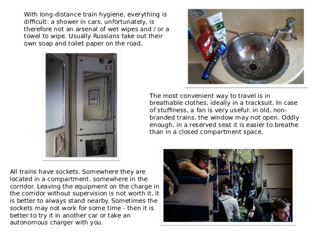 With long-distance train hygiene, everything is difficult: a shower in cars, unfortunately, is therefore not an arsenal of wet wipes and / or a towel to wipe. Usually Russians take out their own soap and toilet paper on the road. The most convenient way to travel is in breathable clothes, ideally in a tracksuit. In case of stuffiness, a fan is very useful: in old, non-branded trains, the window may not open. Oddly enough, in a reserved seat it is easier to breathe than in a closed compartment space. All trains have sockets. Somewhere they are located in a compartment, somewhere in the corridor. Leaving the equipment on the charge in the corridor without supervision is not worth it, it is better to always stand nearby. Sometimes the sockets may not work for some time - then it is better to try it in another car or take an autonomous charger with you. 