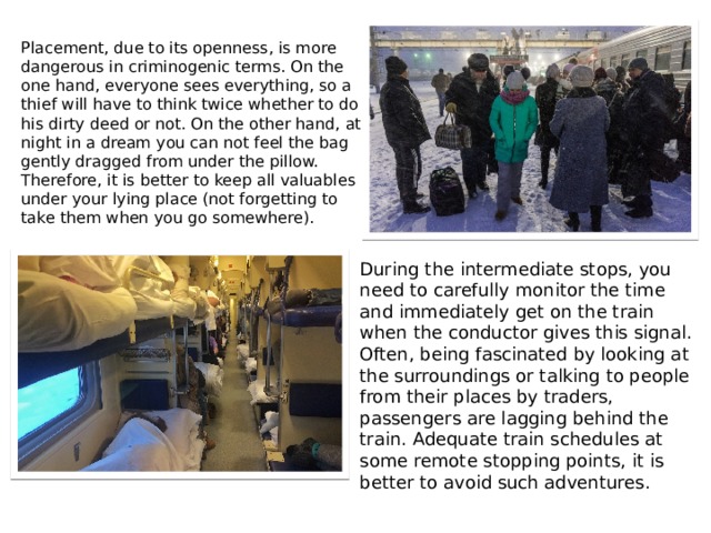 Placement, due to its openness, is more dangerous in criminogenic terms. On the one hand, everyone sees everything, so a thief will have to think twice whether to do his dirty deed or not. On the other hand, at night in a dream you can not feel the bag gently dragged from under the pillow. Therefore, it is better to keep all valuables under your lying place (not forgetting to take them when you go somewhere).  During the intermediate stops, you need to carefully monitor the time and immediately get on the train when the conductor gives this signal. Often, being fascinated by looking at the surroundings or talking to people from their places by traders, passengers are lagging behind the train. Adequate train schedules at some remote stopping points, it is better to avoid such adventures. 