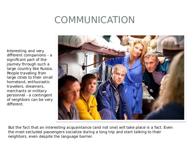 Communication Interesting and very different companions - a significant part of the journey through such a large country like Russia. People traveling from large cities to their small homeland, enthusiastic travelers, dreamers, merchants or military personnel - a contingent of neighbors can be very different. But the fact that an interesting acquaintance (and not one) will take place is a fact. Even the most secluded passengers socialize during a long trip and start talking to their neighbors, even despite the language barrier. 