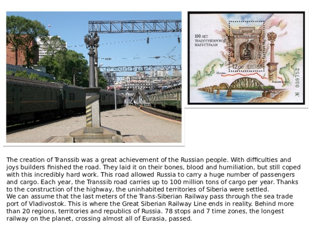 The creation of Transsib was a great achievement of the Russian people. With difficulties and joys builders finished the road. They laid it on their bones, blood and humiliation, but still coped with this incredibly hard work. This road allowed Russia to carry a huge number of passengers and cargo. Each year, the Transsib road carries up to 100 million tons of cargo per year. Thanks to the construction of the highway, the uninhabited territories of Siberia were settled. We can assume that the last meters of the Trans-Siberian Railway pass through the sea trade port of Vladivostok. This is where the Great Siberian Railway Line ends in reality. Behind more than 20 regions, territories and republics of Russia. 78 stops and 7 time zones, the longest railway on the planet, crossing almost all of Eurasia, passed.   
