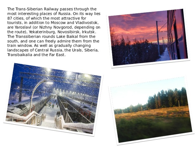 The Trans-Siberian Railway passes through the most interesting places of Russia. On its way lies 87 cities, of which the most attractive for tourists, in addition to Moscow and Vladivostok, are Yaroslavl (or Nizhny Novgorod, depending on the route), Yekaterinburg, Novosibirsk, Irkutsk. The Transsiberian rounds Lake Baikal from the south, and one can freely admire them from the train window. As well as gradually changing landscapes of Central Russia, the Urals, Siberia, Transbaikalia and the Far East. 