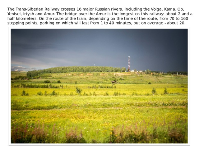 The Trans-Siberian Railway crosses 16 major Russian rivers, including the Volga, Kama, Ob, Yenisei, Irtysh and Amur. The bridge over the Amur is the longest on this railway: about 2 and a half kilometers. On the route of the train, depending on the time of the route, from 70 to 160 stopping points, parking on which will last from 1 to 40 minutes, but on average - about 20. 