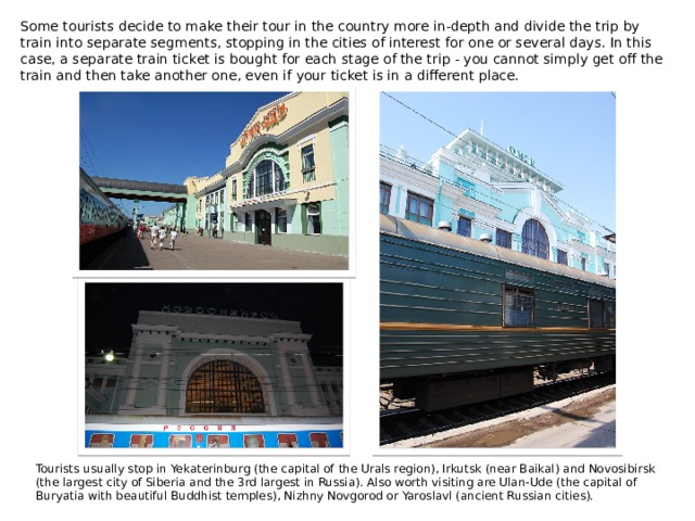 Some tourists decide to make their tour in the country more in-depth and divide the trip by train into separate segments, stopping in the cities of interest for one or several days. In this case, a separate train ticket is bought for each stage of the trip - you cannot simply get off the train and then take another one, even if your ticket is in a different place. Tourists usually stop in Yekaterinburg (the capital of the Urals region), Irkutsk (near Baikal) and Novosibirsk (the largest city of Siberia and the 3rd largest in Russia). Also worth visiting are Ulan-Ude (the capital of Buryatia with beautiful Buddhist temples), Nizhny Novgorod or Yaroslavl (ancient Russian cities). 