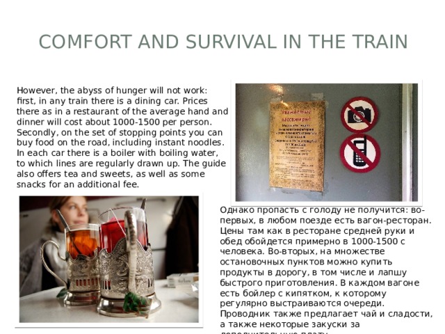 Comfort and survival in the train   However, the abyss of hunger will not work: first, in any train there is a dining car. Prices there as in a restaurant of the average hand and dinner will cost about 1000-1500 per person. Secondly, on the set of stopping points you can buy food on the road, including instant noodles. In each car there is a boiler with boiling water, to which lines are regularly drawn up. The guide also offers tea and sweets, as well as some snacks for an additional fee. Однако пропасть с голоду не получится: во-первых, в любом поезде есть вагон-ресторан. Цены там как в ресторане средней руки и обед обойдется примерно в 1000-1500 с человека. Во-вторых, на множестве остановочных пунктов можно купить продукты в дорогу, в том числе и лапшу быстрого приготовления. В каждом вагоне есть бойлер с кипятком, к которому регулярно выстраиваются очереди. Проводник также предлагает чай и сладости, а также некоторые закуски за дополнительную плату. 