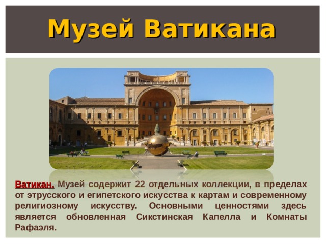 Музей Ватикана Ватикан. Музей содержит 22 отдельных коллекции, в пределах от этрусского и египетского искусства к картам и современному религиозному искусству. Основными ценностями здесь является обновленная Сикстинская Капелла и Комнаты Рафаэля. 